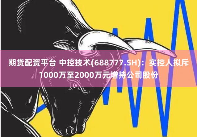 期货配资平台 中控技术(688777.SH)：实控人拟斥1000万至2000万元增持公司股份