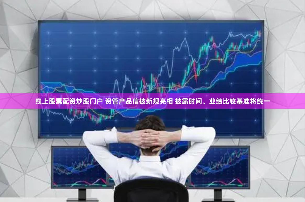 线上股票配资炒股门户 资管产品信披新规亮相 披露时间、业绩比较基准将统一