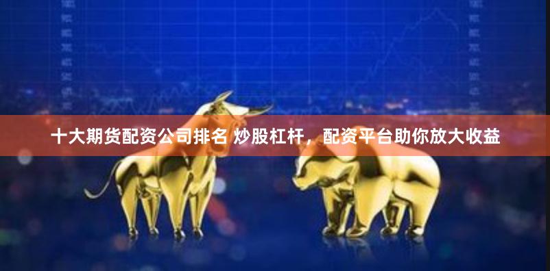 十大期货配资公司排名 炒股杠杆,配资平台助你放大收益