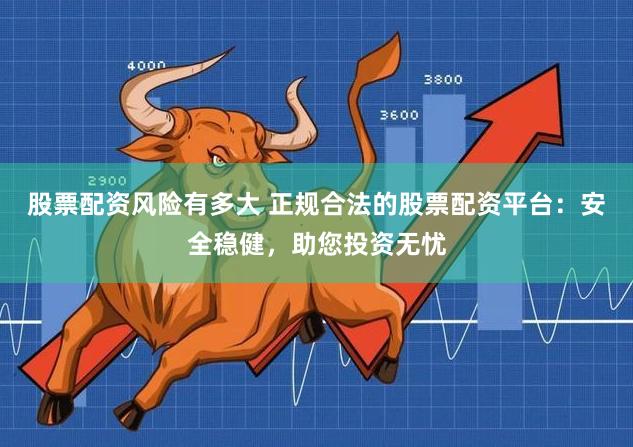 股票配资风险有多大 正规合法的股票配资平台:安全稳健,助您投资无忧