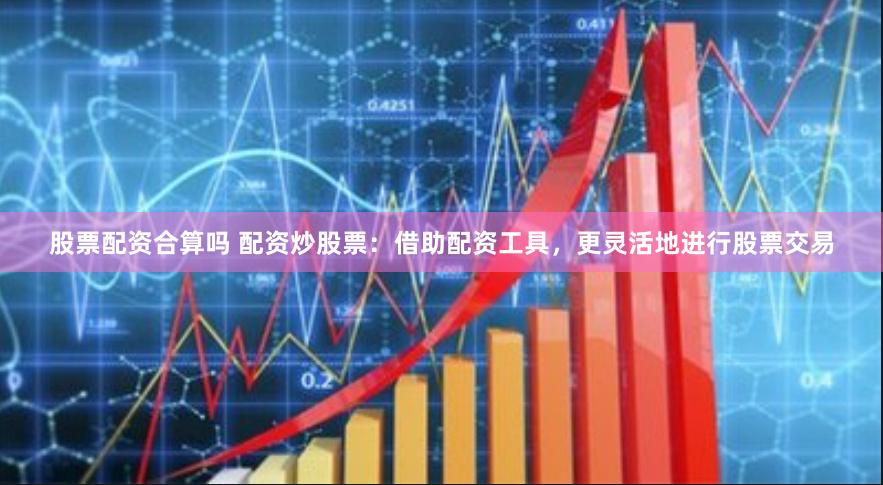 股票配资合算吗 配资炒股票:借助配资工具,更灵活地进行股票交易