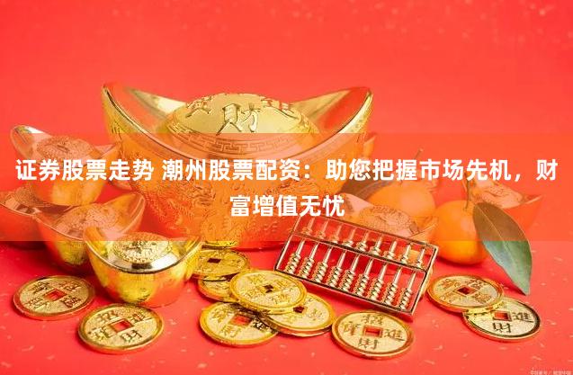 证券股票走势 潮州股票配资:助您把握市场先机,财富增值无忧
