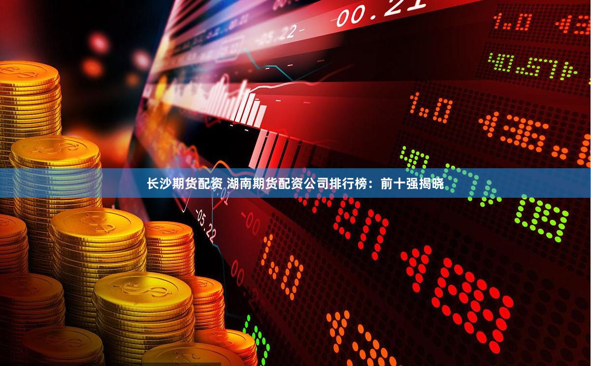 长沙期货配资 湖南期货配资公司排行榜：前十强揭晓