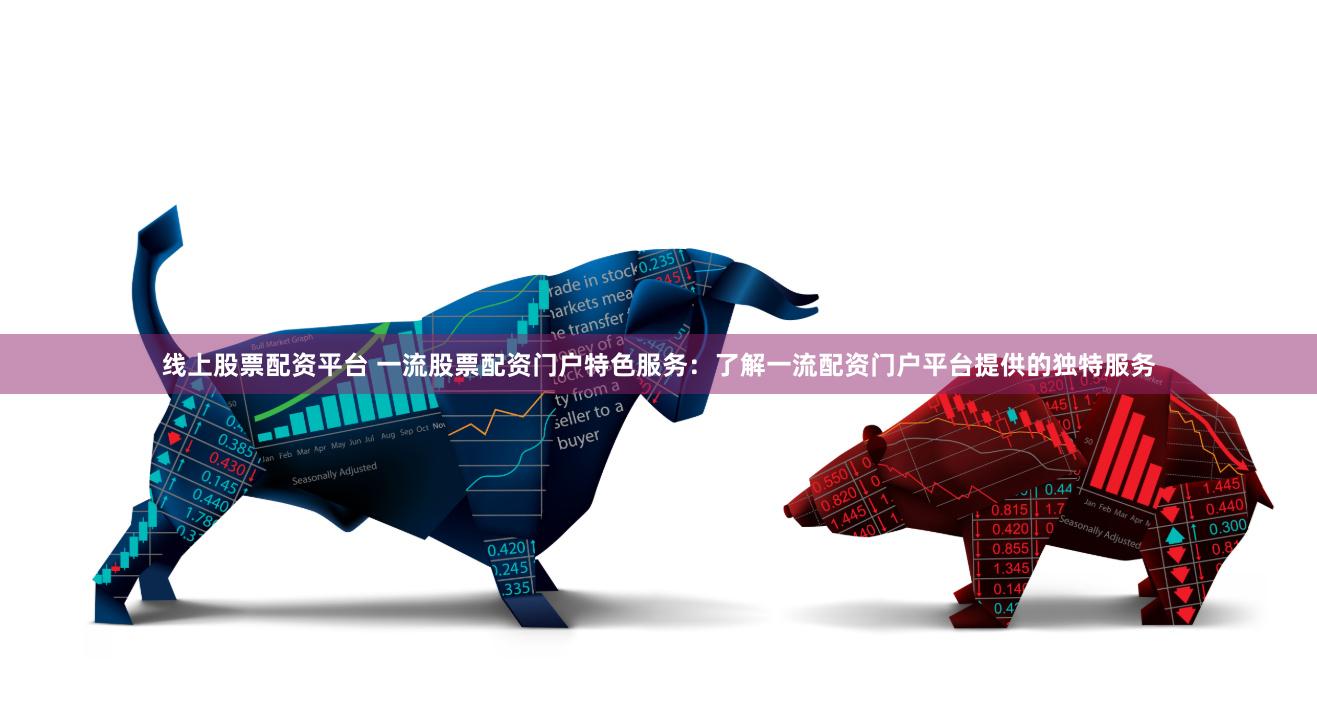 线上股票配资平台 一流股票配资门户特色服务：了解一流配资门户平台提供的独特服务