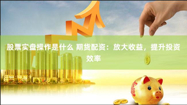股票实盘操作是什么 期货配资：放大收益，提升投资效率