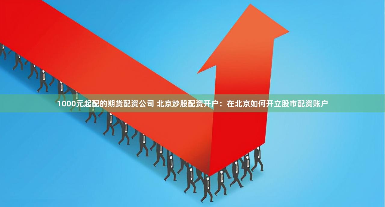 1000元起配的期货配资公司 北京炒股配资开户:在北京如何开立股市配资账户