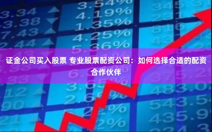 证金公司买入股票 专业股票配资公司:如何选择合适的配资合作伙伴