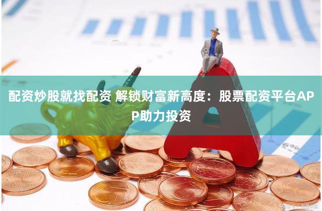 配资炒股就找配资 解锁财富新高度:股票配资平台APP助力投资
