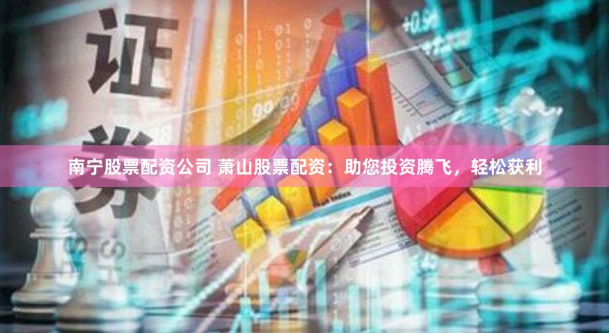 南宁股票配资公司 萧山股票配资:助您投资腾飞,轻松获利