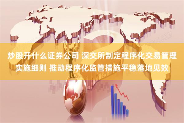 炒股开什么证券公司 深交所制定程序化交易管理实施细则 推动程序化监管措施平稳落地见效