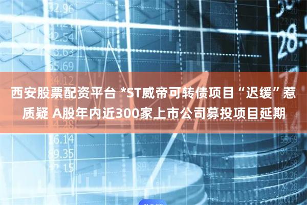 西安股票配资平台 *ST威帝可转债项目“迟缓”惹质疑 A股年内近300家上市公司募投项目延期