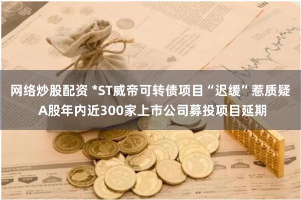 网络炒股配资 *ST威帝可转债项目“迟缓”惹质疑 A股年内近300家上市公司募投项目延期