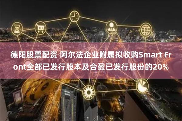 德阳股票配资 阿尔法企业附属拟收购Smart Front全部已发行股本及合盈已发行股份的20%