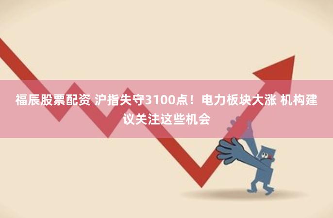 福辰股票配资 沪指失守3100点！电力板块大涨 机构建议关注这些机会