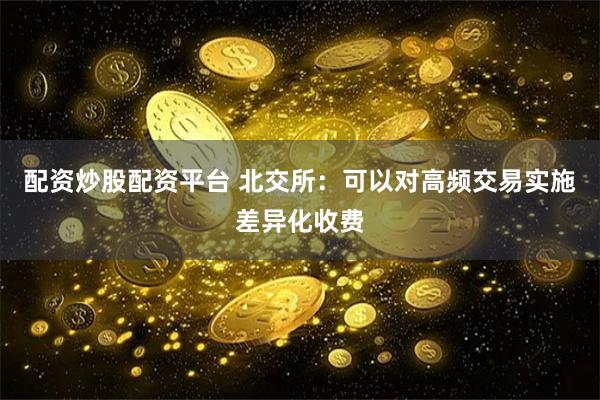 配资炒股配资平台 北交所：可以对高频交易实施差异化收费