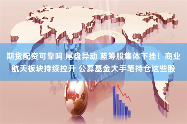 期货配资可靠吗 尾盘异动 蓝筹股集体下挫！商业航天板块持续拉升 公募基金大手笔持仓这些股