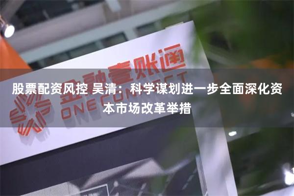 股票配资风控 吴清：科学谋划进一步全面深化资本市场改革举措