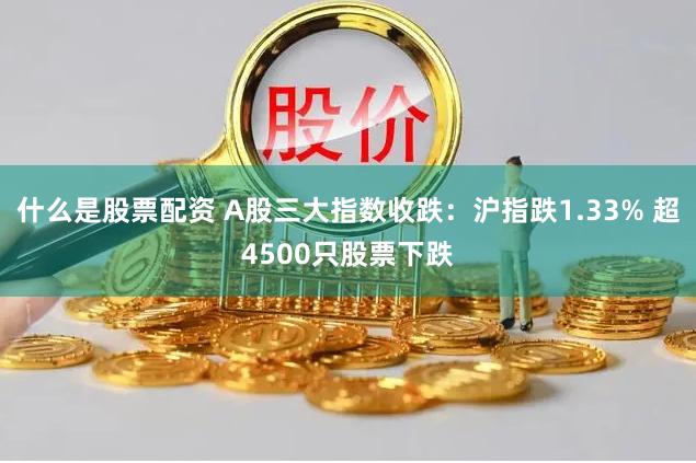 什么是股票配资 A股三大指数收跌:沪指跌1.33% 超4500只股票下跌