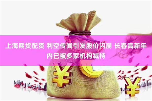 上海期货配资 利空传闻引发股价闪崩 长春高新年内已被多家机构减持