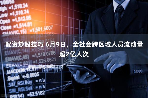 配资炒股技巧 6月9日，全社会跨区域人员流动量超2亿人次