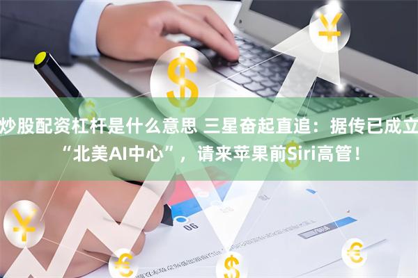 炒股配资杠杆是什么意思 三星奋起直追：据传已成立“北美AI中心”，请来苹果前Siri高管！