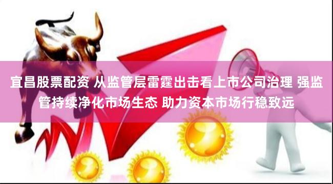 宜昌股票配资 从监管层雷霆出击看上市公司治理 强监管持续净化市场生态 助力资本市场行稳致远