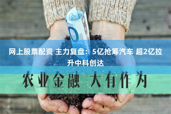 网上股票配资 主力复盘：5亿抢筹汽车 超2亿拉升中科创达