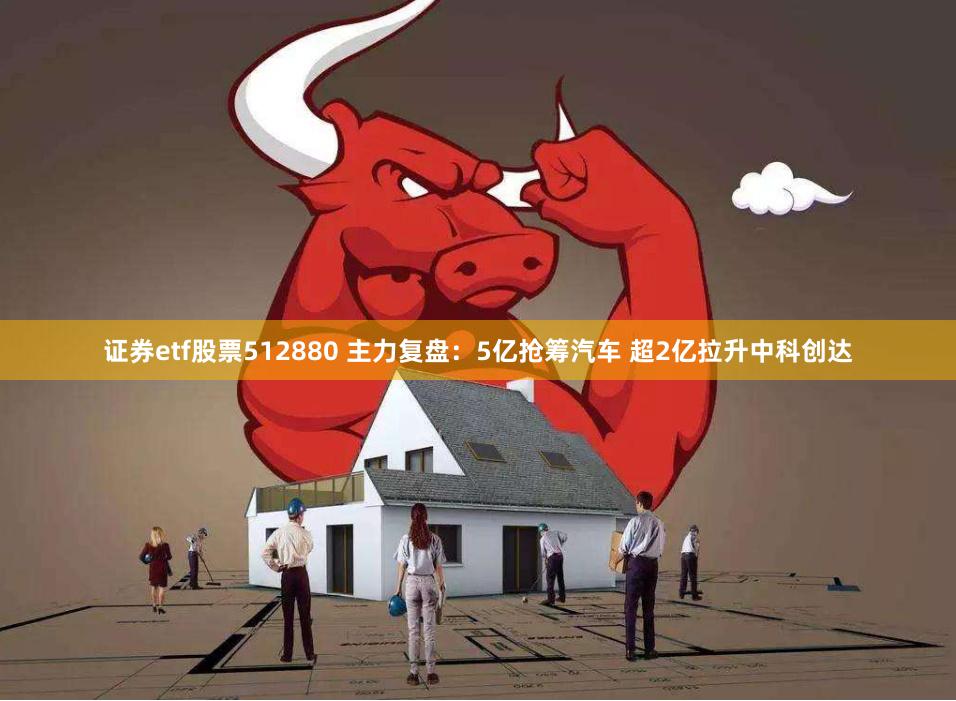 证券etf股票512880 主力复盘：5亿抢筹汽车 超2亿拉升中科创达