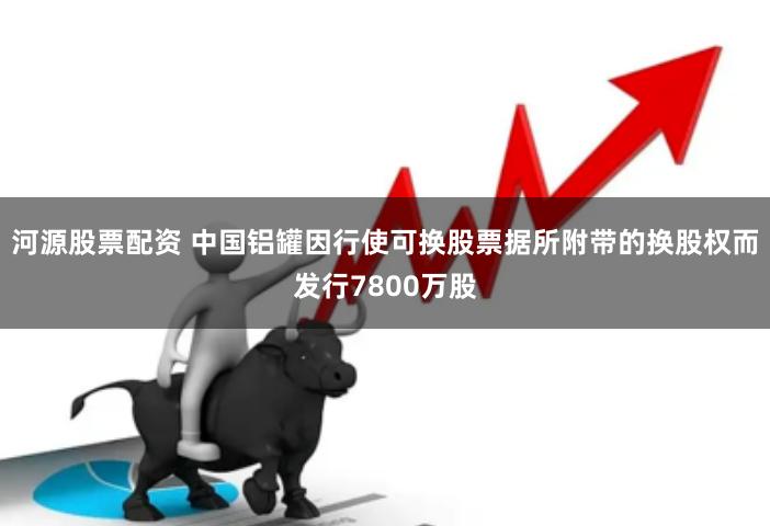 河源股票配资 中国铝罐因行使可换股票据所附带的换股权而发行7800万股