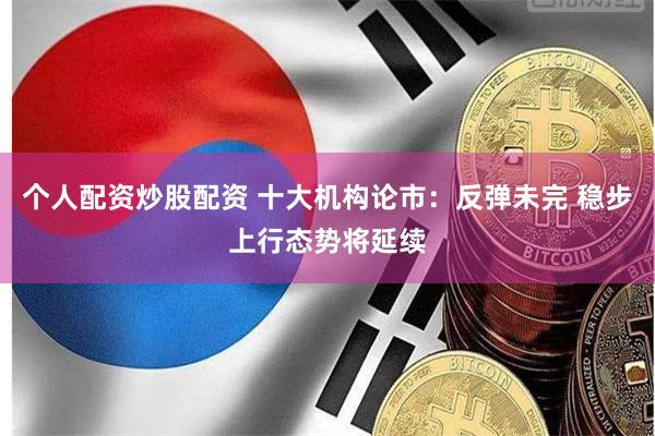 个人配资炒股配资 十大机构论市：反弹未完 稳步上行态势将延续