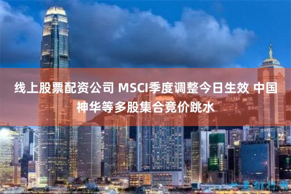 线上股票配资公司 MSCI季度调整今日生效 中国神华等多股集合竞价跳水