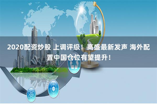 2020配资炒股 上调评级！高盛最新发声 海外配置中国仓位有望提升！