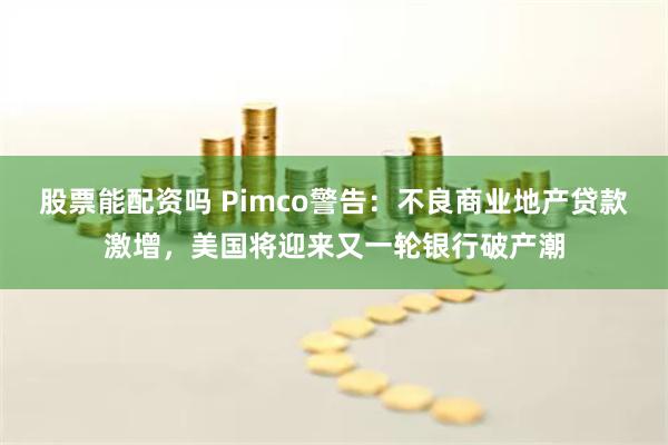 股票能配资吗 Pimco警告：不良商业地产贷款激增，美国将迎来又一轮银行破产潮