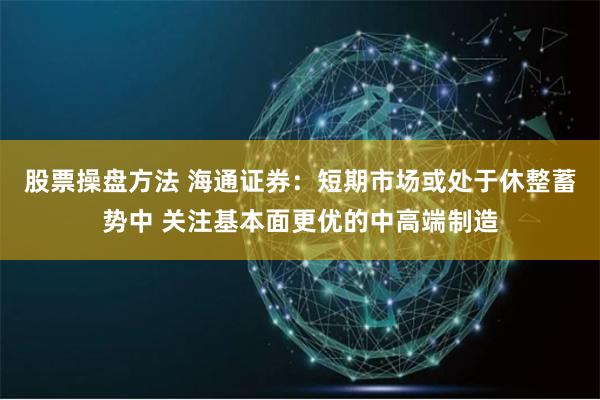 股票操盘方法 海通证券：短期市场或处于休整蓄势中 关注基本面更优的中高端制造