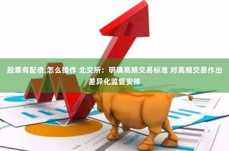 股票有配债,怎么操作 北交所：明确高频交易标准 对高频交易作出差异化监管安排