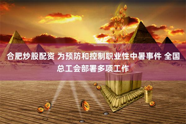 合肥炒股配资 为预防和控制职业性中暑事件 全国总工会部署多项工作