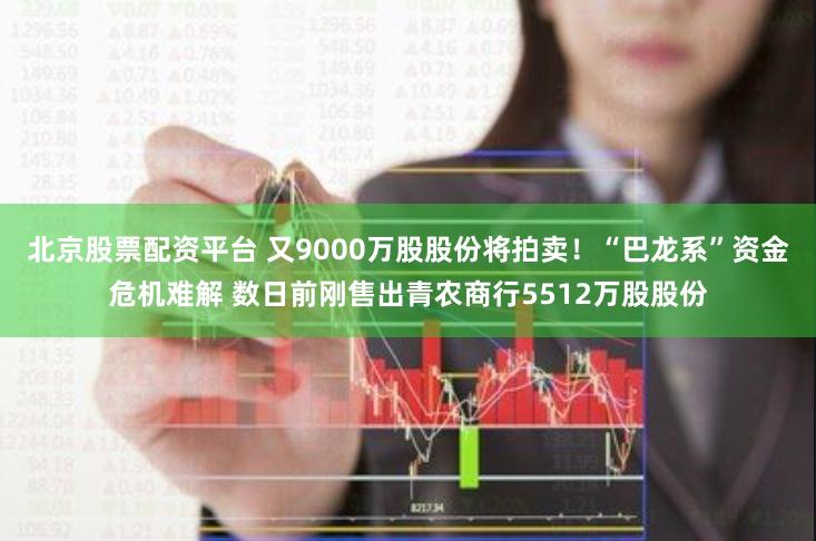 北京股票配资平台 又9000万股股份将拍卖！“巴龙系”资金危机难解 数日前刚售出青农商行5512万股股份