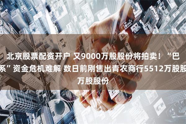 北京股票配资开户 又9000万股股份将拍卖！“巴龙系”资金危机难解 数日前刚售出青农商行5512万股股份