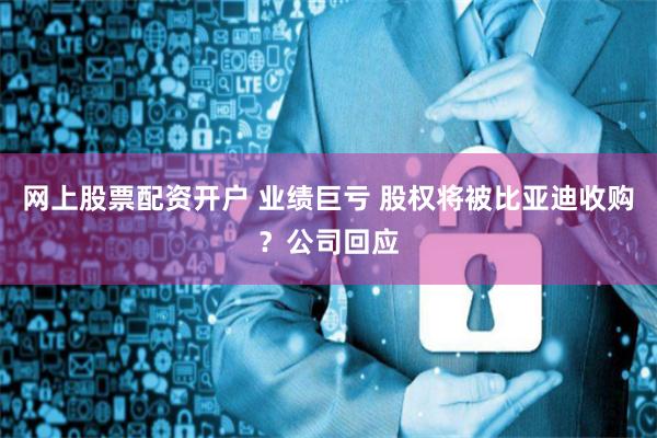 网上股票配资开户 业绩巨亏 股权将被比亚迪收购？公司回应