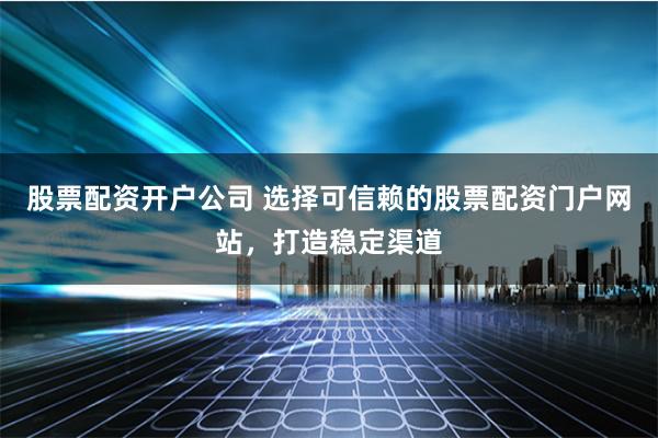 股票配资开户公司 选择可信赖的股票配资门户网站，打造稳定渠道