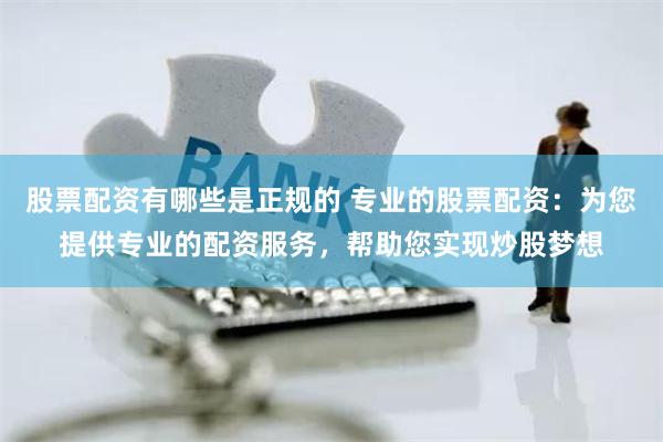 股票配资有哪些是正规的 专业的股票配资：为您提供专业的配资服务，帮助您实现炒股梦想