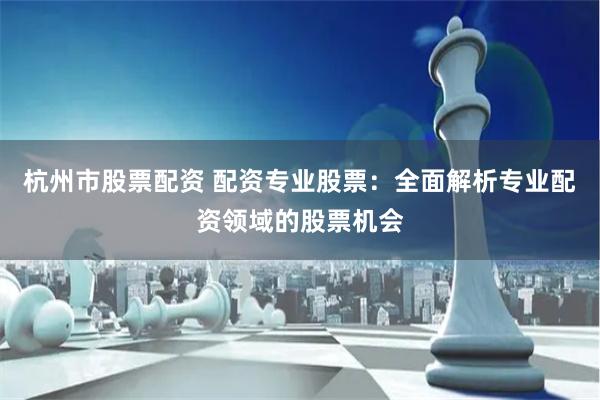 杭州市股票配资 配资专业股票：全面解析专业配资领域的股票机会