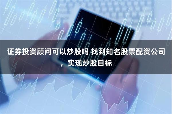 证券投资顾问可以炒股吗 找到知名股票配资公司，实现炒股目标