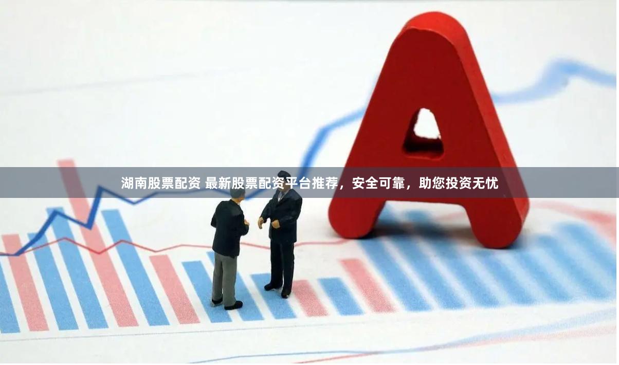 湖南股票配资 最新股票配资平台推荐，安全可靠，助您投资无忧