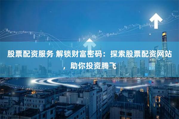 股票配资服务 解锁财富密码：探索股票配资网站，助你投资腾飞