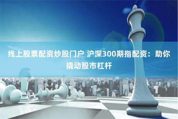 线上股票配资炒股门户 沪深300期指配资：助你撬动股市杠杆