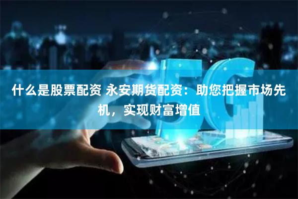 什么是股票配资 永安期货配资：助您把握市场先机，实现财富增值