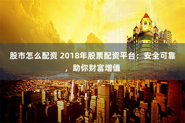 股市怎么配资 2018年股票配资平台：安全可靠，助你财富增值