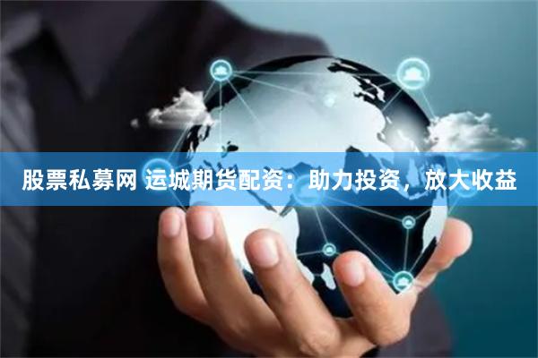 股票私募网 运城期货配资：助力投资，放大收益