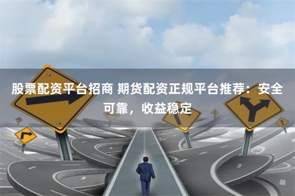 股票配资平台招商 期货配资正规平台推荐：安全可靠，收益稳定